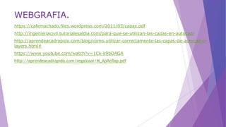 WEBGRAFIA.
https://cafemachado.files.wordpress.com/2011/03/capas.pdf
http://ingenieriacivil.tutorialesaldia.com/para-que-se-utilizan-las-capas-en-autocad/
http://aprendeacadrapido.com/blog/como-utilizar-correctamente-las-capas-de-autocad-o-
layers.html#
https://www.youtube.com/watch?v=1Ck-k9bOAGA
http://aprendeacadrapido.com/regaloaar/M_ApAcRap.pdf
 