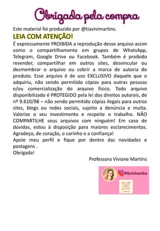Este material foi produzido por @tiavivimartins.
LEIA COM ATENÇÃO!
É expressamente PROIBIDA a reprodução desse arquivo assim
como o compartilhamento em grupos de WhatsApp,
Telegram, Google Drive ou Facebook. Também é proibido
revender, compartilhar em outros sites, desvincular ou
desmembrar o arquivo ou cobrir a marca de autoria do
produto. Esse arquivo é de uso EXCLUSIVO daquele que o
adquiriu, não sendo permitido cópias para outras pessoas
e/ou comercialização do arquivo físico. Todo arquivo
disponibilizado é PROTEGIDO pela lei dos direitos autorais, de
nº 9.610/98 – não sendo permitido cópias ilegais para outros
sites, blogs ou redes sociais, sujeito a denúncia e multa.
Valorize o seu investimento e respeite o trabalho. NÃO
COMPARTILHE seus arquivos com ninguém! Em caso de
dúvidas, estou à disposição para maiores esclarecimentos.
Agradeço, de coração, o carinho e a confiança!
Apoie meu perfil e fique por dentro das novidades e
postagens .
Obrigada!
Professora Viviane Martins
Obrigada pela compra
 