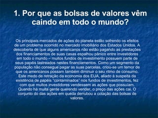 1. Por que as bolsas de valores vêm caindo em todo o mundo? Os principais mercados de ações do planeta estão sofrendo os efeitos de um problema ocorrido no mercado imobiliário dos Estados Unidos. A descoberta de que alguns americanos não estão pagando as prestações dos financiamentos de suas casas espalhou pânico entre investidores em todo o mundo – muitos fundos de investimento possuem parte de seus papéis lastreados nestes financiamentos. Como um segmento da população não consegue pagar as suas parcelas, criou-se um temor de que os americanos possam também diminuir o seu ritmo de consumo. Este medo de retração da economia dos EUA, aliado à suspeita da existência de papéis “contaminados” nos fundos de investimentos, fez com que muitos investidores vendessem as ações que possuíam. Quando há muita gente querendo vender, o preço das ações cai. O conjunto do das ações em queda derrubou a cotação das bolsas de valores. 
