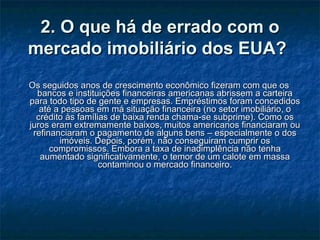 2. O que há de errado com o mercado imobiliário dos EUA?   Os seguidos anos de crescimento econômico fizeram com que os bancos e instituições financeiras americanas abrissem a carteira para todo tipo de gente e empresas. Empréstimos foram concedidos até a pessoas em má situação financeira (no setor imobiliário, o crédito às famílias de baixa renda chama-se subprime). Como os juros eram extremamente baixos, muitos americanos financiaram ou refinanciaram o pagamento de alguns bens – especialmente o dos imóveis. Depois, porém, não conseguiram cumprir os compromissos. Embora a taxa de inadimplência não tenha aumentado significativamente, o temor de um calote em massa contaminou o mercado financeiro. 