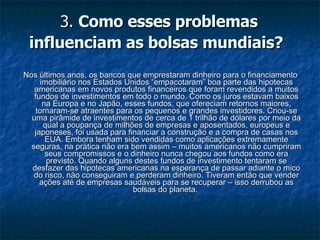 3.  Como esses problemas influenciam as bolsas mundiais?   Nos últimos anos, os bancos que emprestaram dinheiro para o financiamento imobiliário nos Estados Unidos “empacotaram” boa parte das hipotecas americanas em novos produtos financeiros que foram revendidos a muitos fundos de investimentos em todo o mundo. Como os juros estavam baixos na Europa e no Japão, esses fundos, que ofereciam retornos maiores, tornaram-se atraentes para os pequenos e grandes investidores. Criou-se uma pirâmide de investimentos de cerca de 1 trilhão de dólares por meio da qual a poupança de milhões de empresas e aposentados, europeus e japoneses, foi usada para financiar a construção e a compra de casas nos EUA. Embora tenham sido vendidas como aplicações extremamente seguras, na prática não era bem assim – muitos americanos não cumpriram seus compromissos e o dinheiro nunca chegou aos fundos como era previsto. Quando alguns destes fundos de investimento tentaram se desfazer das hipotecas americanas na esperança de passar adiante o mico do risco, não conseguiram e perderam dinheiro. Tiveram então que vender ações até de empresas saudáveis para se recuperar – isso derrubou as bolsas do planeta.  