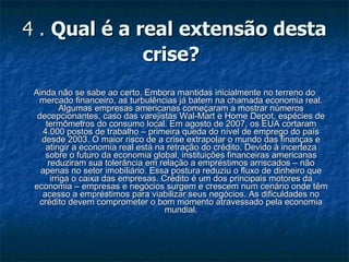 4 .  Qual é a real extensão desta crise?   Ainda não se sabe ao certo. Embora mantidas inicialmente no terreno do mercado financeiro, as turbulências já batem na chamada economia real. Algumas empresas americanas começaram a mostrar números decepcionantes, caso das varejistas Wal-Mart e Home Depot, espécies de termômetros do consumo local. Em agosto de 2007, os EUA cortaram 4.000 postos de trabalho – primeira queda do nível de emprego do país desde 2003. O maior risco de a crise extrapolar o mundo das finanças e atingir a economia real está na retração do crédito. Devido à incerteza sobre o futuro da economia global, instituições financeiras americanas reduziram sua tolerância em relação a empréstimos arriscados – não apenas no setor imobiliário. Essa postura reduziu o fluxo de dinheiro que irriga o caixa das empresas. Crédito é um dos principais motores da economia – empresas e negócios surgem e crescem num cenário onde têm acesso a empréstimos para viabilizar seus negócios. As dificuldades no crédito devem comprometer o bom momento atravessado pela economia mundial. 