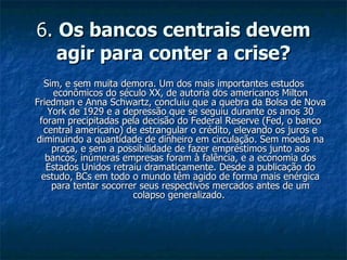6.  Os bancos centrais devem agir para conter a crise? Sim, e sem muita demora. Um dos mais importantes estudos econômicos do século XX, de autoria dos americanos Milton Friedman e Anna Schwartz, concluiu que a quebra da Bolsa de Nova York de 1929 e a depressão que se seguiu durante os anos 30 foram precipitadas pela decisão do Federal Reserve (Fed, o banco central americano) de estrangular o crédito, elevando os juros e diminuindo a quantidade de dinheiro em circulação. Sem moeda na praça, e sem a possibilidade de fazer empréstimos junto aos bancos, inúmeras empresas foram à falência, e a economia dos Estados Unidos retraiu dramaticamente. Desde a publicação do estudo, BCs em todo o mundo têm agido de forma mais enérgica para tentar socorrer seus respectivos mercados antes de um colapso generalizado.  