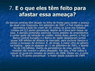 7.  E o que eles têm feito para afastar essa ameaça? Os bancos centrais têm atuado na linha de frente para conter o avanço da atual crise financeira. Em setembro de 2007, o Fed mostrou que aprendera a lição do crash de 29: cortou os juros nos Estados Unidos em 0,5 ponto porcentual, depois de 4 anos sem mexer na taxa. A decisão pretendia estimular novos pedidos de empréstimos e conter parte da retração no crédito. Antes disso, porém, o Fed, o Banco Central Europeu e o Banco do Japão despejaram juntos quase 500 bilhões de dólares no mercado, para socorrer bancos e conter a escassez de dinheiro. É, de longe, a maior cifra do gênero na história - após os ataques de 11 de setembro de 2001, o aporte foi de 230 bilhões. Diante da persistência da crise, porém, as medidas não tiveram o efeito desejado. Por isso, o Fed voltou a reduzir os juros em meados de janeiro de 2008. Desta vez, o corte foi de 0,75 ponto porcentual - o maior desde outubro de 1984.  