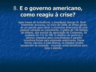 8.  E o governo americano, como reagiu à crise? Após meses de turbulência, o presidente George W. Bush finalmente anunciou, no início de 2008, as linhas gerais de um pacote para salvar a economia americana de uma possível retração no crescimento. O plano de 140 bilhões de dólares, que precisa de apreciação do Congresso, foi avaliado em 1% do PIB. O objetivo do governo é diminuir impostos para consumidores e garantir incentivos fiscais para empresas americanas. Dessa forma, calculou a Casa Branca, os Estados Unidos escapariam da recessão - trazendo ainda benefícios para todo o planeta.  