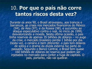 10.  Por que o país não corre tantos riscos desta vez? Durante os anos 90, o Brasil atravessou, aos trancos e barrancos, as crises nos mercados financeiros do México (94), da Ásia (97), e da Rússia (98), e sucumbiu ao ataque especulativo contra o real, no início de 1999, desvalorizando a moeda. Nesta última ocasião, o país tinha reservas de apenas 35 bilhões de dólares – no auge da crise, o mercado brasileiro perdia 1 bilhão por dia. Desta vez, o cenário é bem diferente: o país tem dólares de sobra e o drama da dívida externa faz parte do passado. Segundo o Banco Central, o Brasil tem quase 160 bilhões de dólares de reserva que podem ser injetados no mercado para conter a fuga de capitais. O país, portanto, não vai quebrar.  