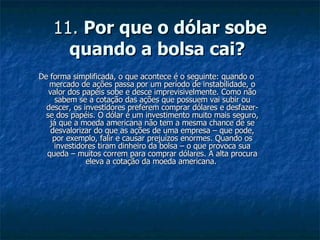 11.  Por que o dólar sobe quando a bolsa cai?   De forma simplificada, o que acontece é o seguinte: quando o mercado de ações passa por um período de instabilidade, o valor dos papéis sobe e desce imprevisivelmente. Como não sabem se a cotação das ações que possuem vai subir ou descer, os investidores preferem comprar dólares e desfazer-se dos papéis. O dólar é um investimento muito mais seguro, já que a moeda americana não tem a mesma chance de se desvalorizar do que as ações de uma empresa – que pode, por exemplo, falir e causar prejuízos enormes. Quando os investidores tiram dinheiro da bolsa – o que provoca sua queda – muitos correm para comprar dólares. A alta procura eleva a cotação da moeda americana.  