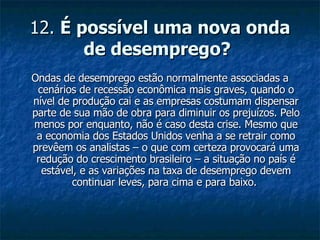 12.  É possível uma nova onda de desemprego?   Ondas de desemprego estão normalmente associadas a cenários de recessão econômica mais graves, quando o nível de produção cai e as empresas costumam dispensar parte de sua mão de obra para diminuir os prejuízos. Pelo menos por enquanto, não é caso desta crise. Mesmo que a economia dos Estados Unidos venha a se retrair como prevêem os analistas – o que com certeza provocará uma redução do crescimento brasileiro – a situação no país é estável, e as variações na taxa de desemprego devem continuar leves, para cima e para baixo.  