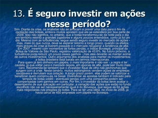 13.  É seguro investir em ações nesse período?   Sim. Diante da crise, os analistas não se arriscam a prever uma data para o fim da oscilação das bolsas, embora muitos apostem que ela se estenderá por boa parte de 2008. Isso não significa, no entanto, que a bolsa transformou-se da noite para o dia em território restrito a grandes jogadores e alguns poucos entendidos, como já foi um dia. Mesmo com as turbulências, segue sendo seguro investir no mercado de ações - mas, mais do que nunca, deve se esperar retorno a longo prazo, quando os efeitos mais graves da crise já tiverem passado e o mercado recuperar a tendência de alta. Em 2007, mesmo com momentos de fortes perdas, o índice Bovespa, principal da Bolsa de Valores de São Paulo, registrou valorização de 43,6%. No futuro próximo, a turbulência pode reduzir um pouco esses ganhos - mas eles deverão se manter acima de outros investimentos. Outro argumento dos analistas para manter os investimentos: a bolsa brasileira está barata em termos internacionais. Para quem já tem dinheiro em papéis, o mais importante é não sair - a regra é ter cautela, já que voltar para o mercado depois, em épocas de alta, pode sair muito mais caro. Recomenda-se também que o investidor fique de olho nas pechinchas que surgem com a crise. Neste cenário, muitos estrangeiros vendem ações de empresas saudáveis e derrubam sua cotação. A longo prazo porém, elas podem se valorizar e beneficiar quem comprou-as na baixa. Diversificar as apostas também é indicado para tempos de bolsa volátil - eventuais perdas com uma companhia podem ser compensadas com ganhos em outras. Por fim, o investidor da bolsa deve avaliar o desempenho de sua aplicação em particular: a variação das ações que estão no fundo escolhido não vai ser necessariamente igual à do Ibovespa, que segue as 64 ações mais negociadas nos pregões da bolsa. Para se ter uma idéia, no início de 2008, já havia cerca de 450 empresas com papéis na Bovespa.  
