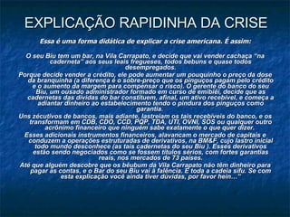 EXPLICAÇÃO RAPIDINHA DA CRISE Essa é uma forma didática de explicar a crise americana. É assim:  O seu Biu tem um bar, na Vila Carrapato, e decide que vai vender cachaça “na caderneta” aos seus leais fregueses, todos bebuns e quase todos desempregados. Porque decide vender a crédito, ele pode aumentar um pouquinho o preço da dose da branquinha (a diferença é o sobre-preço que os pinguços pagam pelo crédito e o aumento da margem para compensar o risco). O gerente do banco do seu Biu, um ousado administrador formado em curso de emibiêi, decide que as cadernetas das dívidas do bar constituem, afinal, um ativo recebível, e começa a adiantar dinheiro ao estabelecimento tendo o pindura dos pinguços como garantia.  Uns zécutivos de bancos, mais adiante, lastreiam os tais recebíveis do banco, e os transformam em CDB, CDO, CCD, PQP, TDA, UTI, OVNI, SOS ou qualquer outro acrônimo financeiro que ninguém sabe exatamente o que quer dizer.  Esses adicionais instrumentos financeiros, alavancam o mercado de capitais e conduzem a operações estruturadas de derivativos, na BM&F, cujo lastro inicial todo mundo desconhece (as tais cadernetas do seu Biu ). Esses derivativos estão sendo negociados como se fossem títulos sérios, com fortes garantias reais, nos mercados de 73 países. Até que alguém descobre que os bêubum da Vila Carrapato não têm dinheiro para pagar as contas, e o Bar do seu Biu vai à falência. E toda a cadeia sifu. Se com esta explicação você ainda tiver dúvidas, por favor hein…” 