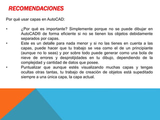 RECOMENDACIONES
Por qué usar capas en AutoCAD:
• ¿Por qué es importante? Simplemente porque no se puede dibujar en
AutoCAD® de forma eficiente si no se tienen los objetos debidamente
separados por capas.
• Este es un detalle para nada menor y si no las tienes en cuenta a las
capas, puede hacer que tu trabajo se vea como el de un principiante
(aunque no lo seas) y por sobre todo puede generar como una bola de
nieve de errores y desprolijidades en tu dibujo, dependiendo de la
complejidad y cantidad de datos que posee.
• Puntualizar que aunque estés visualizando muchas capas y tengas
ocultas otras tantas, tu trabajo de creación de objetos está supeditado
siempre a una única capa, la capa actual.
 