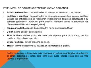 EN EL MENÚ DE COLUMNAS TENEMOS VARIAS OPCIONES:
• Activar o desactivar: Las entidades de la capa se muestran o se ocultan.
• Inutilizar o reutilizar: Las entidades se muestran o se ocultan, pero al inutilizar
la capa las entidades no se regeneran (regenerar un dibujo es actualizarlo a su
correcta geometría, AutoCAD para ahorrar memoria tiende a simplificar los
círculos convirtiéndolos en polígonos).
• Bloquear o desbloquear: Las entidades no se pueden modificar.
• Color: define el color que elijamos.
• Tipo de línea: define el tipo de línea que elijamos para dicha capa, de tipo
continua, discontinua, eje, etc...
• Grosor de línea: define el ancho de línea.
• Trazar: activa o desactiva su trazado en la impresora o plotter.
Podemos activar o desactivar más opciones en la lista desplegable si pulsamos
el botón derecho del ratón pero para este curso básico estas son las más
usadas e importantes.
 