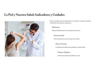 La Piel y Nuestra Salud: Indicadores y Cuidados
La piel es un reflejo de nuestra salud interna. Los cambios en su apariencia pueden
ser indicadores de condiciones subyacentes.
Hidratación
Mantenerla hidratada previene sequedad y descamación.
Protección Solar
Evitar la exposición excesiva al sol previene el daño.
Dieta y Nutrición
Una alimentación balanceada contribuye a su salud y brillo.
Chequeos Regulares
La detección temprana de problemas es clave.
 