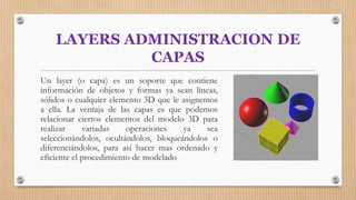 LAYERS ADMINISTRACION DE
CAPAS
Un layer (o capa) es un soporte que contiene
información de objetos y formas ya sean líneas,
sólidos o cualquier elemento 3D que le asignemos
a ella. La ventaja de las capas es que podemos
relacionar ciertos elementos del modelo 3D para
realizar variadas operaciones ya sea
seleccionándolos, ocultándolos, bloqueándolos o
diferenciándolos, para así hacer mas ordenado y
eficiente el procedimiento de modelado
 