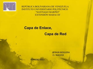 REPÚBLICA BOLIVARIANA DE VENEZUELA
INSTITUTO UNIVERSITARIO POLITÉCNICO
           “SANTIAGO MARIÑO”
          EXTENSIÓN MARACAY




 Capa de Enlace,
                     Capa de Red




                         EFRAIN NOGUERA
                         CI. 9641019
      FEBRERO 2013
 