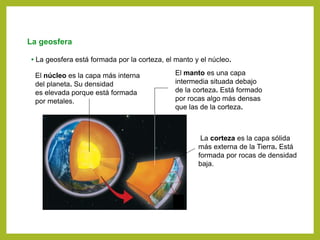 La geosfera
• La geosfera está formada por la corteza, el manto y el núcleo.
La corteza es la capa sólida
más externa de la Tierra. Está
formada por rocas de densidad
baja.
El núcleo es la capa más interna
del planeta. Su densidad
es elevada porque está formada
por metales.
El manto es una capa
intermedia situada debajo
de la corteza. Está formado
por rocas algo más densas
que las de la corteza.
 