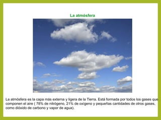 La atmósfera
La atmósfera es la capa más externa y ligera de la Tierra. Está formada por todos los gases que
componen el aire ( 78% de nitrógeno, 21% de oxígeno y pequeñas cantidades de otros gases,
como dióxido de carbono y vapor de agua).
 