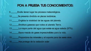 PON A PRUEBA TUSCONOCIMIENTOS:
9. Enella tienen lugar los procesos meteorológicos.
10. Se presenta dividida en placas tectónicas.
11. Engloba la totalidad de las aguas del planeta.
12. E
nvoltura gaseosa que rodea al planeta Tierra.
13. La mayor parte del agua que existe es agua salada (97%).
14. E
suna mezcla de gases imprescindibles para la vida.
15. Proporciona los minerales y el soporte para los seres vivos.
16. Nos protege de la radiación solar
 