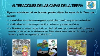 ALTERACIONESDELASCAPASDELA TIERRA
Algunas actividades del ser humano pueden alterar las capas de la Tierra por
ejemplo:
• La atmósfera se contamina con gases y partículas cuando se queman combustibles.
• La hidrosfera se contamina por vertidos de basura y sustancias tóxicas.
• La litosfera se altera sobre todo a nivel del suelo por contaminación, basura y
erosión producto de la deforestación Estas alteraciones afectan la vida y salud
humana y la de los organismos del entorno.
 