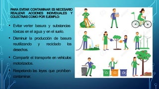 PARA EVITAR CONTAMINAR ES NECESARIO
REALIZAR ACCIONES INDIVIDUALES Y
COLECTIVASCOMO POR EJEMPLO:
• Evitar verter basura y substancias
tóxicas en el agua y en el suelo.
• Disminuir la producción de basura
reutilizando y reciclado los
desechos.
• Compartir el transporte en vehículos
motorizados.
• Respetando las leyes que prohíben
contaminar.
 