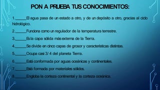 PON A PRUEB
A TUSCONOCIMIENTOS:
1. El agua pasa de un estado a otro, y de un depósito a otro, gracias al ciclo
hidrológico.
2. Funciona como un regulador de la temperatura terrestre.
3. E
sla capa sólida másexterna de la Tierra.
4. Se divide en cinco capas de grosor y características distintas.
5. Ocupa casi 3/ 4 del planeta Tierra.
6. Está conformada por aguas oceánicas y continentales.
7. E
stá formada por materiales sólidos.
8. Engloba la corteza continental y la corteza oceánica.
 