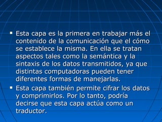    Esta capa es la primera en trabajar más el
    contenido de la comunicación que el cómo
    se establece la misma. En ella se tratan
    aspectos tales como la semántica y la
    sintaxis de los datos transmitidos, ya que
    distintas computadoras pueden tener
    diferentes formas de manejarlas.
   Esta capa también permite cifrar los datos
    y comprimirlos. Por lo tanto, podría
    decirse que esta capa actúa como un
    traductor.
 