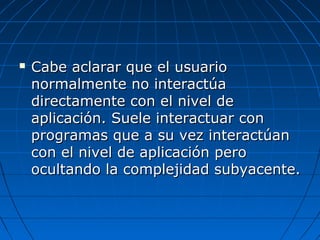   Cabe aclarar que el usuario
    normalmente no interactúa
    directamente con el nivel de
    aplicación. Suele interactuar con
    programas que a su vez interactúan
    con el nivel de aplicación pero
    ocultando la complejidad subyacente.
 