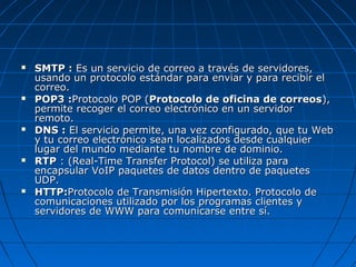    SMTP : Es un servicio de correo a través de servidores,
    usando un protocolo estándar para enviar y para recibir el
    correo.
   POP3 :Protocolo POP (Protocolo de oficina de correos),
    permite recoger el correo electrónico en un servidor
    remoto.
   DNS : El servicio permite, una vez configurado, que tu Web
    y tu correo electrónico sean localizados desde cualquier
    lugar del mundo mediante tu nombre de dominio.
   RTP : (Real-Time Transfer Protocol) se utiliza para
    encapsular VoIP paquetes de datos dentro de paquetes
    UDP.
   HTTP:Protocolo de Transmisión Hipertexto. Protocolo de
    comunicaciones utilizado por los programas clientes y
    servidores de WWW para comunicarse entre sí.
 