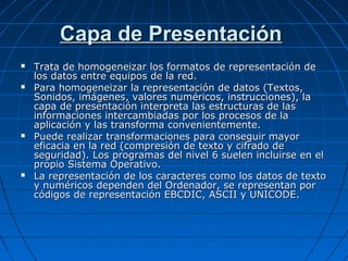 Capa de Presentación
   Trata de homogeneizar los formatos de representación de
    los datos entre equipos de la red.
   Para homogeneizar la representación de datos (Textos,
    Sonidos, imágenes, valores numéricos, instrucciones), la
    capa de presentación interpreta las estructuras de las
    informaciones intercambiadas por los procesos de la
    aplicación y las transforma convenientemente.
   Puede realizar transformaciones para conseguir mayor
    eficacia en la red (compresión de texto y cifrado de
    seguridad). Los programas del nivel 6 suelen incluirse en el
    propio Sistema Operativo.
   La representación de los caracteres como los datos de texto
    y numéricos dependen del Ordenador, se representan por
    códigos de representación EBCDIC, ASCII y UNICODE.
 