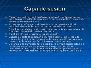 Capa de sesión
   Cuando se realiza una transferencia entre dos ordenadores se
    establece una sesión de comunicaciones entre ambos. La capa de
    sesión es responsable de :
   Actuar de interfaz entre el usuario y la red, gestionando el
    establecimiento de la conexión entre procesos remotos.
   Establecer un dialogo entre dos equipos remotos para controlar la
    forma en que se intercambian los datos.
   Identificar los usuarios de procesos remotos
   Cuando se corta la conexión de forma anormal, en la capa de
    transporte o en inferiores, la capa de sesión puede encargarse de
    restablecer la sesión de forma transparente al usuario.
   Su función es aumentar la fiabilidad de la comunicación obtenible
    por las capas inferiores, proporcionando el control de la
    comunicación entre aplicaciones al establecer, gestionar y cerrar
    sesiones o conexiones entre las aplicaciones que se comunican
 