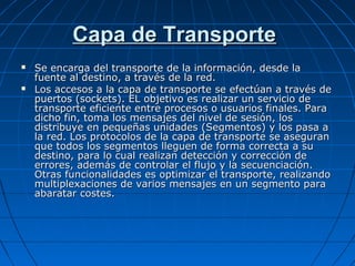 Capa de Transporte
   Se encarga del transporte de la información, desde la
    fuente al destino, a través de la red.
   Los accesos a la capa de transporte se efectúan a través de
    puertos (sockets). EL objetivo es realizar un servicio de
    transporte eficiente entre procesos o usuarios finales. Para
    dicho fin, toma los mensajes del nivel de sesión, los
    distribuye en pequeñas unidades (Segmentos) y los pasa a
    la red. Los protocolos de la capa de transporte se aseguran
    que todos los segmentos lleguen de forma correcta a su
    destino, para lo cual realizan detección y corrección de
    errores, además de controlar el flujo y la secuenciación.
    Otras funcionalidades es optimizar el transporte, realizando
    multiplexaciones de varios mensajes en un segmento para
    abaratar costes.
 