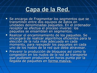 Capa de la Red.
   Se encarga de Fragmentar los segmentos que se
    transmiten entre dos equipos de datos en
    unidades denominadas paquetes. En el ordenador
    receptor se efectúa el proceso inverso: los
    paquetes se ensamblan en segmentos.
   Realizar el encaminamiento de los paquetes. Se
    encargará de realizar algoritmos eficientes para la
    elección de la ruta más adecuada en cada
    momento, para reexpedir los paquetes en cada
    uno de los nodos de la red que deba atravesar.
   Prevenir la producción de bloqueos así como la
    congestión en los nudos de la red de transporte
    que pudiesen producirse en horas punta por la
    llegada de paquetes en forma masiva.
 