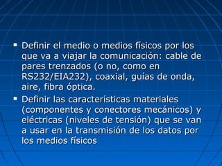    Definir el medio o medios físicos por los
    que va a viajar la comunicación: cable de
    pares trenzados (o no, como en
    RS232/EIA232), coaxial, guías de onda,
    aire, fibra óptica.
   Definir las características materiales
    (componentes y conectores mecánicos) y
    eléctricas (niveles de tensión) que se van
    a usar en la transmisión de los datos por
    los medios físicos
 