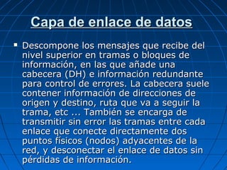 Capa de enlace de datos
   Descompone los mensajes que recibe del
    nivel superior en tramas o bloques de
    información, en las que añade una
    cabecera (DH) e información redundante
    para control de errores. La cabecera suele
    contener información de direcciones de
    origen y destino, ruta que va a seguir la
    trama, etc ... También se encarga de
    transmitir sin error las tramas entre cada
    enlace que conecte directamente dos
    puntos físicos (nodos) adyacentes de la
    red, y desconectar el enlace de datos sin
    pérdidas de información.
 