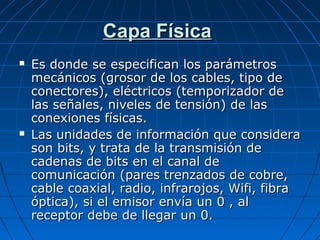 Capa Física
   Es donde se especifican los parámetros
    mecánicos (grosor de los cables, tipo de
    conectores), eléctricos (temporizador de
    las señales, niveles de tensión) de las
    conexiones físicas.
   Las unidades de información que considera
    son bits, y trata de la transmisión de
    cadenas de bits en el canal de
    comunicación (pares trenzados de cobre,
    cable coaxial, radio, infrarojos, Wifi, fibra
    óptica), si el emisor envía un 0 , al
    receptor debe de llegar un 0.
 