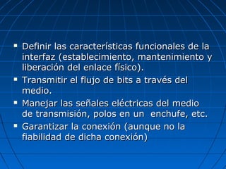    Definir las características funcionales de la
    interfaz (establecimiento, mantenimiento y
    liberación del enlace físico).
   Transmitir el flujo de bits a través del
    medio.
   Manejar las señales eléctricas del medio
    de transmisión, polos en un enchufe, etc.
   Garantizar la conexión (aunque no la
    fiabilidad de dicha conexión)
 
