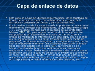 Capa de enlace de datos

   Esta capa se ocupa del direccionamiento físico, de la topología de
    la red, del acceso al medio, de la detección de errores, de la
    distribución ordenada de tramas y del control del flujo.
   Por lo cual es uno de los aspectos más importantes a revisar en el
    momento de conectar dos ordenadores, ya que está entre la capa
    1 y 3 como parte esencial para la creación de sus protocolos
    básicos (MAC, IP), para regular la forma de la conexión entre
    computadoras así determinando el paso de tramas (trama =
    unidad de medida de la información en esta capa, que no es más
    que la segmentación de los datos trasladándolos por medio de
    paquetes), verificando su integridad, y corrigiendo errores, por lo
    cual es importante mantener una excelente adecuación al medio
    físico (los más usados son el cable UTP, par trenzado o de 8
    hilos), con el medio de red que redirecciona las conexiones
    mediante un router. Dadas estas situaciones cabe recalcar que el
    dispositivo que usa la capa de enlace es el Switch que se encarga
    de recibir los datos del router y enviar cada uno de estos a sus
    respectivos destinatarios (servidor -> computador cliente o algún
    otro dispositivo que reciba información como celulares, etc.),
 