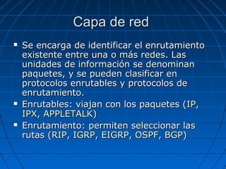 Capa de red
   Se encarga de identificar el enrutamiento
    existente entre una o más redes. Las
    unidades de información se denominan
    paquetes, y se pueden clasificar en
    protocolos enrutables y protocolos de
    enrutamiento.
   Enrutables: viajan con los paquetes (IP,
    IPX, APPLETALK)
   Enrutamiento: permiten seleccionar las
    rutas (RIP, IGRP, EIGRP, OSPF, BGP)
 