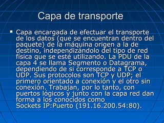 Capa de transporte
   Capa encargada de efectuar el transporte
    de los datos (que se encuentran dentro del
    paquete) de la máquina origen a la de
    destino, independizándolo del tipo de red
    física que se esté utilizando. La PDU de la
    capa 4 se llama Segmento o Datagrama,
    dependiendo de si corresponde a TCP o
    UDP. Sus protocolos son TCP y UDP; el
    primero orientado a conexión y el otro sin
    conexión. Trabajan, por lo tanto, con
    puertos lógicos y junto con la capa red dan
    forma a los conocidos como
    Sockets IP:Puerto (191.16.200.54:80).
 