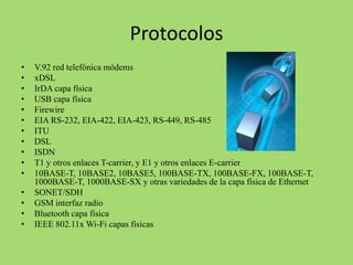 Protocolos
•
•
•
•
•
•
•
•
•
•
•
•
•
•
•

V.92 red telefónica módems
xDSL
IrDA capa física
USB capa física
Firewire
EIA RS-232, EIA-422, EIA-423, RS-449, RS-485
ITU
DSL
ISDN
T1 y otros enlaces T-carrier, y E1 y otros enlaces E-carrier
10BASE-T, 10BASE2, 10BASE5, 100BASE-TX, 100BASE-FX, 100BASE-T,
1000BASE-T, 1000BASE-SX y otras variedades de la capa física de Ethernet
SONET/SDH
GSM interfaz radio
Bluetooth capa física
IEEE 802.11x Wi-Fi capas físicas

 
