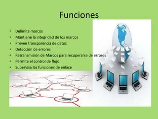 Funciones
•
•
•
•
•
•
•

Delimita marcos
Mantiene la integridad de los marcos
Provee transparencia de datos
Detección de errores
Retransmisión de Marcos para recuperarse de errores
Permite el control de flujo
Supervisa las funciones de enlace

 