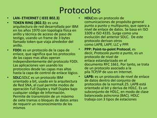 Protocolos
•
•

•

•

LAN- ETHERNET ( IEEE 802.3)
•
TOKEN RING (802.5): es una
arquitectura de red desarrollada por IBM
en los años 1970 con topología física en
anillo y técnica de acceso de paso de
testigo, usando un frame de 3 bytes
llamado token que viaja alrededor del
anillo.
•
FDDI: es un protocolo de la capa de
enlace, que significa que los protocolos
de las capas mas altas operan
independientemente del protocolo FDDI.
Las aplicaciones van usando los
protocolos desde las capas mas altas
hasta la capa de control de enlace lógico.
•
SDLC:SDLC es un protocolo IBM
orientado a bit, usado en la arquitectura
de Red SNA, el cual permite modos de
operación Full Dúplex y Half Dúplex bajo
cualquier código de información.
Permite de transmisión de un máximo
de siete tramas o bloques de datos antes
de requerir un reconocimiento de los
mismos

HDLC:es un protocolo de
comunicaciones de propósito general
punto a punto y multipunto, que opera a
nivel de enlace de datos. Se basa en ISO
3309 e ISO 4335. Surge como una
evolución del anterior SDLC. De este
protocolo derivan otros
como LAPB, LAPF, LLC y PPP.
PPP: Point-to-point Protocol, es
decir, Protocolo punto a punto, es un
protocolo de nivel de
enlace estandarizado en el
documento RFC 1661. Por tanto, se trata
de un protocolo asociado a la
pila TCP/IP de uso en Internet.
LAPB: es un protocolo de nivel de enlace
de datos dentro del conjunto de
protocolos de la normaX.25. LAPB está
orientado al bit y deriva de HDLC. Es un
subconjunto de HDLC, en modo de clase
balanceada asíncrona (BAC). HDLC
trabaja con 3 tipos de estaciones

 