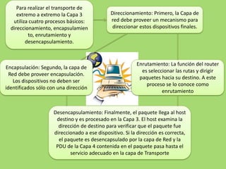 Para realizar el transporte de
extremo a extremo la Capa 3
utiliza cuatro procesos básicos:
direccionamiento, encapsulamien
to, enrutamiento y
desencapsulamiento.

Encapsulación: Segundo, la capa de
Red debe proveer encapsulación.
Los dispositivos no deben ser
identificados sólo con una dirección

Direccionamiento: Primero, la Capa de
red debe proveer un mecanismo para
direccionar estos dispositivos finales.

Enrutamiento: La función del router
es seleccionar las rutas y dirigir
paquetes hacia su destino. A este
proceso se lo conoce como
enrutamiento

Desencapsulamiento: Finalmente, el paquete llega al host
destino y es procesado en la Capa 3. El host examina la
dirección de destino para verificar que el paquete fue
direccionado a ese dispositivo. Si la dirección es correcta,
el paquete es desencapsulado por la capa de Red y la
PDU de la Capa 4 contenida en el paquete pasa hasta el
servicio adecuado en la capa de Transporte

 