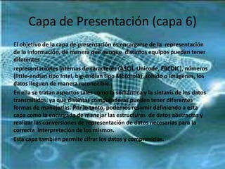 Capa de Presentación (capa 6)
El objetivo de la capa de presentación es encargarse de la representación
de la información, de manera que aunque distintos equipos puedan tener
diferentes
representaciones internas de caracteres (ASCII, Unicode, EBCDIC), números
(little-endian tipo Intel, big-endian tipo Motorola), sonido o imágenes, los
datos lleguen de manera reconocible.
En ella se tratan aspectos tales como la semántica y la sintaxis de los datos
transmitidos, ya que distintas computadoras pueden tener diferentes
formas de manejarlas. Por lo tanto, podemos resumir definiendo a esta
capa como la encargada de manejar las estructuras de datos abstractas y
realizar las conversiones de representación de datos necesarias para la
correcta interpretación de los mismos.
Esta capa también permite cifrar los datos y comprimirlos.

 