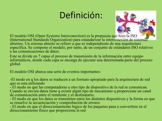 Definición:
El modelo OSI (Open Systems Interconection) es la propuesta que hizo la ISO
(International Standards Organization) para estandarizar la interconexión de sistemas
abiertos. Un sistema abierto se refiere a que es independiente de una arquitectura
específica. Se compone el modelo, por tanto, de un conjunto de estándares ISO relativos
a las comunicaciones de datos.
Este se divide en 7 capas el proceso de transmisión de la información entre equipo
informáticos, donde cada capa se encarga de ejecutar una determinada parte del proceso
global.

El modelo OSI abarca una serie de eventos importantes:
-El modo en q los datos se traducen a un formato apropiado para la arquitectura de red
que se esta utilizando
- El modo en que las computadoras u otro tipo de dispositivo de la red se comunican.
Cuando se envíen datos tiene q existir algún tipo de mecanismo q proporcione un canal
de comunicación entre el remitente y el destinatario.
- El modo en que los datos se transmiten entre los distintos dispositivos y la forma en que
se resuelve la secuenciación y comprobación de errores
- El modo en que el direccionamiento lógico de los paquetes pasa a convertirse en el
direccionamiento físico que proporciona la red

 