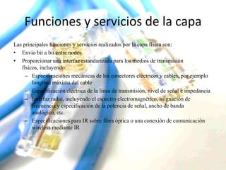 Funciones y servicios de la capa
Las principales funciones y servicios realizados por la capa física son:
• Envío bit a bit entre nodos
• Proporcionar una interfaz estandarizada para los medios de transmisión
físicos, incluyendo:
– Especificaciones mecánicas de los conectores eléctricos y cables, por ejemplo
longitud máxima del cable
– Especificación eléctrica de la línea de transmisión, nivel de señal e impedancia
– Interfaz radio, incluyendo el espectro electromagnético, asignación de
frecuencia y especificación de la potencia de señal, ancho de banda
analógico, etc.
– Especificaciones para IR sobre fibra óptica o una conexión de comunicación
wireless mediante IR

 