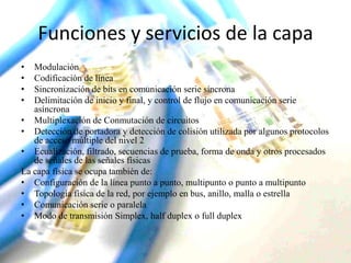 Funciones y servicios de la capa
•
•
•
•

Modulación
Codificación de línea
Sincronización de bits en comunicación serie síncrona
Delimitación de inicio y final, y control de flujo en comunicación serie
asíncrona
• Multiplexación de Conmutación de circuitos
• Detección de portadora y detección de colisión utilizada por algunos protocolos
de acceso múltiple del nivel 2
• Ecualización, filtrado, secuencias de prueba, forma de onda y otros procesados
de señales de las señales físicas
La capa física se ocupa también de:
• Configuración de la línea punto a punto, multipunto o punto a multipunto
• Topología física de la red, por ejemplo en bus, anillo, malla o estrella
• Comunicación serie o paralela
• Modo de transmisión Simplex, half duplex o full duplex

 