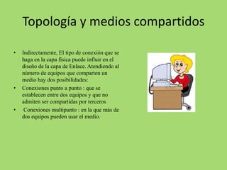 Topología y medios compartidos
•

•

•

Indirectamente, El tipo de conexión que se
haga en la capa física puede influir en el
diseño de la capa de Enlace. Atendiendo al
número de equipos que comparten un
medio hay dos posibilidades:
Conexiones punto a punto : que se
establecen entre dos equipos y que no
admiten ser compartidas por terceros
Conexiones multipunto : en la que más de
dos equipos pueden usar el medio.

 