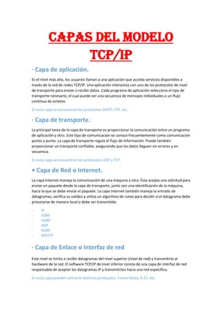 CAPAS DEL MODELO
TCP/IP
· Capa de aplicación.
Es el nivel más alto, los usuarios llaman a una aplicación que acceda servicios disponibles a
través de la red de redes TCP/IP. Una aplicación interactúa con uno de los protocolos de nivel
de transporte para enviar o recibir datos. Cada programa de aplicación selecciona el tipo de
transporte necesario, el cual puede ser una secuencia de mensajes individuales o un flujo
contínuo de octetos.
En esta capa se encuentran los protocolos SMTP, FTP, etc.
· Capa de transporte.
La principal tarea de la capa de transporte es proporcionar la comunicación entre un programa
de aplicación y otro. Este tipo de comunicación se conoce frecuentemente como comunicación
punto a punto. La capa de transporte regula el flujo de información. Puede también
proporcionar un transporte confiable, asegurando que los datos lleguen sin errores y en
secuencia.
En esta capa se encuentran los protocolos UDP y TCP.
• Capa de Red o Internet.
La capa Internet maneja la comunicación de una máquina a otra. Ésta acepta una solicitud para
enviar un paquete desde la capa de transporte, junto con una identificación de la máquina,
hacia la que se debe enviar el paquete. La capa Internet también maneja la entrada de
datagramas, verifica su validez y utiliza un algoritmo de ruteo para decidir si el datagrama debe
procesarse de manera local o debe ser transmitido.
- IP
- ICMP
- IGMP
- ARP
- RARP
- BOOTP
· Capa de Enlace o interfaz de red
Este nivel se limita a recibir datagramas del nivel superior (nivel de red) y transmitirlo al
hardware de la red. El software TCP/IP de nivel inferior consta de una capa de interfaz de red
responsable de aceptar los datagramas IP y transmitirlos hacia una red específica.
En esta capa pueden utilizarse diversos protocolos: Frame Relay, X.25, etc.
 