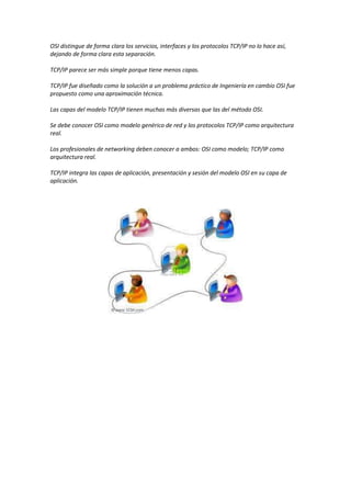 OSI distingue de forma clara los servicios, interfaces y los protocolos TCP/IP no lo hace así,
dejando de forma clara esta separación.
TCP/IP parece ser más simple porque tiene menos capas.
TCP/IP fue diseñado como la solución a un problema práctico de Ingeniería en cambio OSI fue
propuesto como una aproximación técnica.
Las capas del modelo TCP/IP tienen muchas más diversas que las del método OSI.
Se debe conocer OSI como modelo genérico de red y los protocolos TCP/IP como arquitectura
real.
Los profesionales de networking deben conocer a ambos: OSI como modelo; TCP/IP como
arquitectura real.
TCP/IP integra las capas de aplicación, presentación y sesión del modelo OSI en su capa de
aplicación.
 